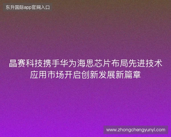 晶赛科技携手华为海思芯片布局先进技术应用市场开启创新发展新篇章 晶赛科技携手华为海思芯片布局先进技术应用市场开启创新发展新篇章